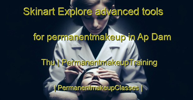 Skinart Explore advanced tools for permanentmakeup in Ap Dam Thu | PermanentmakeupTraining | PermanentmakeupClasses | SkinartTraining-Viet Nam